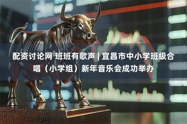 配资讨论网 班班有歌声 | 宜昌市中小学班级合唱（小学组）新年音乐会成功举办