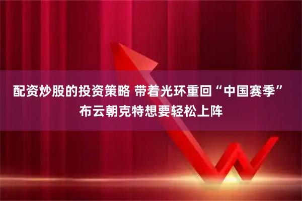 配资炒股的投资策略 带着光环重回“中国赛季” 布云朝克特想要轻松上阵