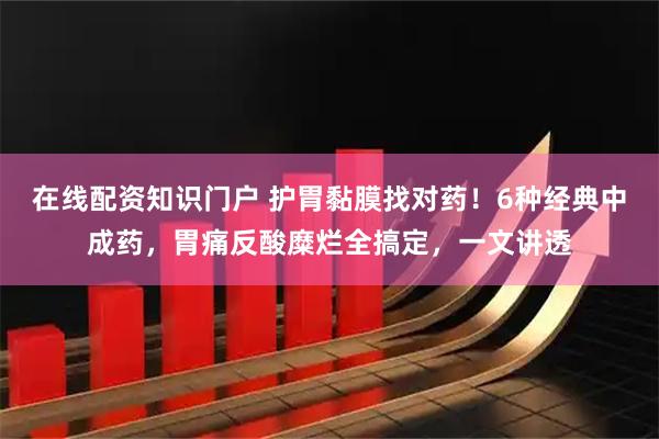 在线配资知识门户 护胃黏膜找对药！6种经典中成药，胃痛反酸糜烂全搞定，一文讲透
