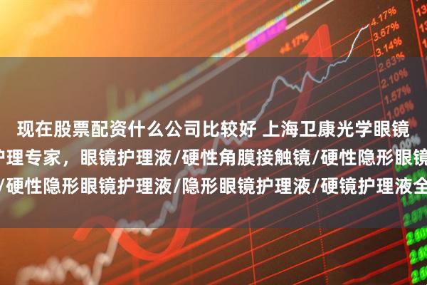 现在股票配资什么公司比较好 上海卫康光学眼镜有限公司：隐形眼镜护理专家，眼镜护理液/硬性角膜接触镜/硬性隐形眼镜护理液/隐形眼镜护理液/硬镜护理液全品类先驱者