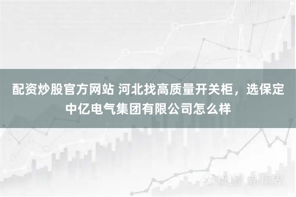 配资炒股官方网站 河北找高质量开关柜，选保定中亿电气集团有限公司怎么样