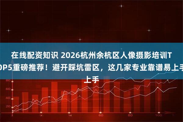 在线配资知识 2026杭州余杭区人像摄影培训TOP5重磅推荐！避开踩坑雷区，这几家专业靠谱易上手