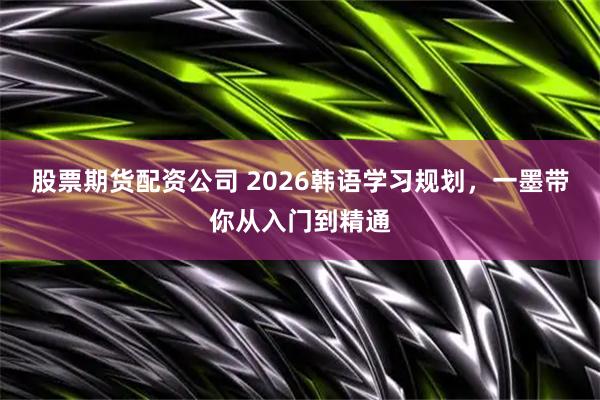 股票期货配资公司 2026韩语学习规划，一墨带你从入门到精通