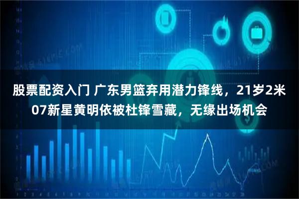 股票配资入门 广东男篮弃用潜力锋线，21岁2米07新星黄明依被杜锋雪藏，无缘出场机会