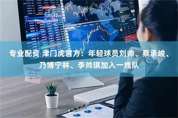 专业配资 津门虎官方：年轻球员刘帅、蔡承峻、乃博宁林、李帅琪加入一线队