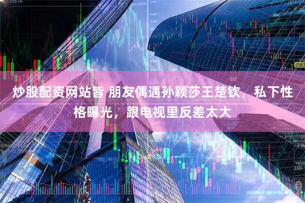 炒股配资网站皆 朋友偶遇孙颖莎王楚钦，私下性格曝光，跟电视里反差太大