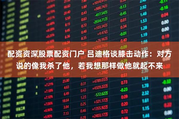 配资资深股票配资门户 吕迪格谈膝击动作：对方说的像我杀了他，若我想那样做他就起不来