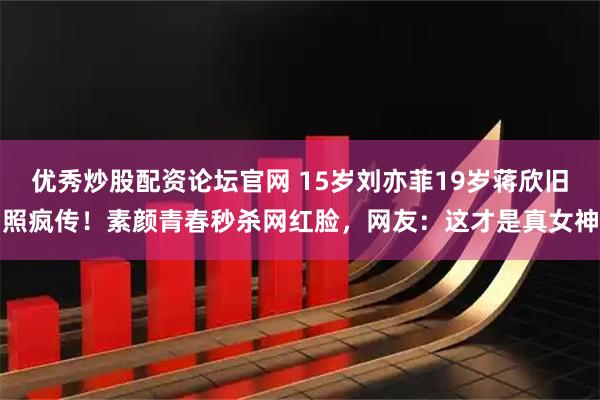 优秀炒股配资论坛官网 15岁刘亦菲19岁蒋欣旧照疯传！素颜青春秒杀网红脸，网友：这才是真女神