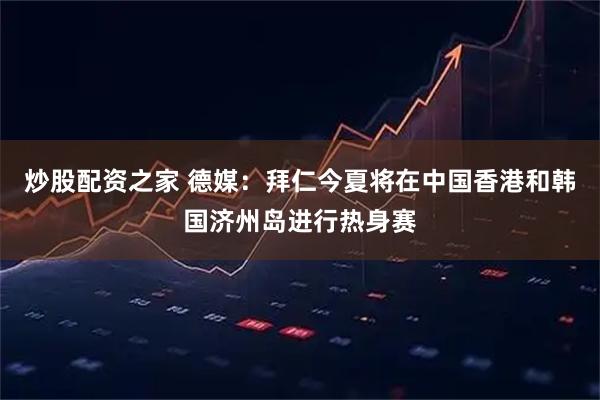 炒股配资之家 德媒：拜仁今夏将在中国香港和韩国济州岛进行热身赛