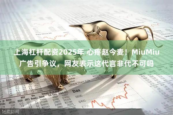 上海杠杆配资2025年 心疼赵今麦！MiuMiu广告引争议，网友表示这代言非代不可吗